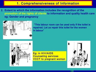 1. Comprehensiveness of Information
2. Extent to which the information includes the recognition of the
promotion of the rights of clients to information and quality health care
eg: Gender and pregnancy
“This labour room can be used only if the toilet is
repaired. Let us repair this toilet for the women
in labour”

Eg: in HIV/AIDS
Counseling services
VCCT to pregnant woman

 