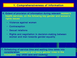 1. Comprehensiveness of Information
6. Extent of provision of information during relevant women’s
health services, on the following key gender and women’s
rights issues
− Violence against women
− Contraception
− Sexual relations
− Rights and negotiation in decision-making between
women and men towards gender-equality

7. Scheduling of service time and waiting time takes into
consideration women’s and men’s gender roles in the
household (eg: child care and cooking)

 
