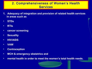 2. Comprehensiveness of Women’s Health
Services
1. Adequacy of integration and provision of related health services
in areas such as
•

STDs

•

RTIs

•

cancer screening

•

Sexuality

•

HIV/AIDS

•

VAW

•

Contraception

•

MCH & emergency obstetrics and

•

mental health in order to meet the women’s total health needs.

 