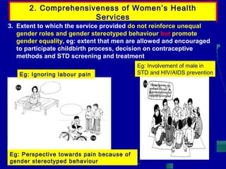 2. Comprehensiveness of Women’s Health
Services
3. Extent to which the service provided do not reinforce unequal
gender roles and gender stereotyped behaviour but promote
gender equality, eg: extent that men are allowed and encouraged
to participate childbirth process, decision on contraceptive
methods and STD screening and treatment
Eg: Ignoring labour pain

Eg: Perspective towards pain because of
gender stereotyped behaviour

Eg: Involvement of male in
STD and HIV/AIDS prevention

 