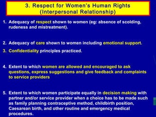 3. Respect for Women’s Human Rights
(Interpersonal Relationship)
1. Adequacy of respect shown to women (eg: absence of scolding,
rudeness and mistreatment).

2. Adequacy of care shown to women including emotional support.
3. Confidentiality principles practiced.

4. Extent to which women are allowed and encouraged to ask
questions, express suggestions and give feedback and complaints
to service providers

5. Extent to which women participate equally in decision making with
partner and/or service provider when a choice has to be made such
as family planning contraceptive method, childbirth position,
Caesarean birth, and other routine and emergency medical
procedures.

 
