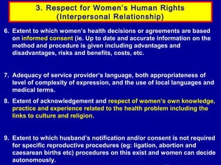 3. Respect for Women’s Human Rights
(Interpersonal Relationship)
6. Extent to which women’s health decisions or agreements are based
on informed consent (ie. Up to date and accurate information on the
method and procedure is given including advantages and
disadvantages, risks and benefits, costs, etc.

7. Adequacy of service provider’s language, both appropriateness of
level of complexity of expression, and the use of local languages and
medical terms.
8. Extent of acknowledgement and respect of women’s own knowledge,
practice and experience related to the health problem including the
links to culture and religion.

9. Extent to which husband’s notification and/or consent is not required
for specific reproductive procedures (eg: ligation, abortion and
caesarean births etc) procedures on this exist and women can decide
autonomously.

 