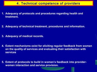 4. Technical competence of providers
1. Adequacy of protocols and procedures regarding health and
treatment.

2. Adequacy of technical treatment, procedures and information.

3. Adequacy of medical records.

4. Extent mechanisms exist for eliciting regular feedback from women
on the quality of services and evaluating their satisfaction with
services

5. Extent of protocols to build in women’s feedback into providerwomen interaction and service provision.

 