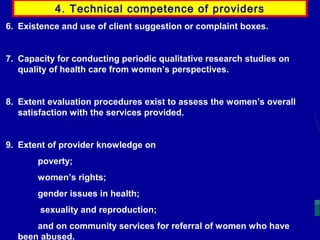 4. Technical competence of providers
6. Existence and use of client suggestion or complaint boxes.

7. Capacity for conducting periodic qualitative research studies on
quality of health care from women’s perspectives.

8. Extent evaluation procedures exist to assess the women’s overall
satisfaction with the services provided.

9. Extent of provider knowledge on
poverty;
women’s rights;
gender issues in health;
sexuality and reproduction;
and on community services for referral of women who have
been abused.

 