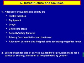 5. Infrastructure and facilities
1. Adequacy of quantity and quality of:
 Health facilities
 Equipment
 Drugs
 Child care areas
 Security/safety features
 Privacy for consultation and treatment
 Allocation of toilets and hospital beds according to gender needs

2. Extent of gender bias of service availability or provision made for a
particular sex (eg; allocation of hospital beds by gender)

 