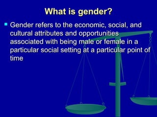What is gender?


Gender refers to the economic, social, and
cultural attributes and opportunities
associated with being male or female in a
particular social setting at a particular point of
time

 