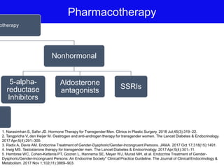 Pharmacotherapy
otherapy
s
Nonhormonal
5-alpha-
reductase
Inhibitors
Aldosterone
antagonists
SSRIs
1. Narasimhan S, Safer JD. Hormone Therapy for Transgender Men. Clinics in Plastic Surgery. 2018 Jul;45(3):319–22.
2. Tangpricha V, den Heijer M. Oestrogen and anti-androgen therapy for transgender women. The Lancet Diabetes & Endocrinology.
2017 Apr;5(4):291–300.
3. Radix A, Davis AM. Endocrine Treatment of Gender-Dysphoric/Gender-Incongruent Persons. JAMA. 2017 Oct 17;318(15):1491.
4. Irwig MS. Testosterone therapy for transgender men. The Lancet Diabetes & Endocrinology. 2017 Apr;5(4):301–11.
5. Hembree WC, Cohen-Kettenis PT, Gooren L, Hannema SE, Meyer WJ, Murad MH, et al. Endocrine Treatment of Gender-
Dysphoric/Gender-Incongruent Persons: An Endocrine Society* Clinical Practice Guideline. The Journal of Clinical Endocrinology &
Metabolism. 2017 Nov 1;102(11):3869–903.
 