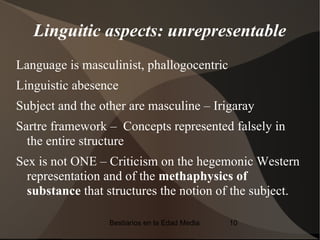 Linguitic aspects: unrepresentable
Language is masculinist, phallogocentric
Linguistic abesence
Subject and the other are masculine – Irigaray
Sartre framework – Concepts represented falsely in
  the entire structure
Sex is not ONE – Criticism on the hegemonic Western
  representation and of the methaphysics of
  substance that structures the notion of the subject.

                  Bestiarios en la Edad Media   10
 
