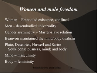 Women and male freedom
Women – Embodied existence, confined.
Men – desembodied universality
Gender asymmetry – Master-slave relation
Beauvoir maintained the mind/body dualism
Plato, Descartes, Husserl and Sartre –
  Soul( consciousness, mind) and body
Mind = masculinity
Body = femininity
                 Bestiarios en la Edad Media   11
 
