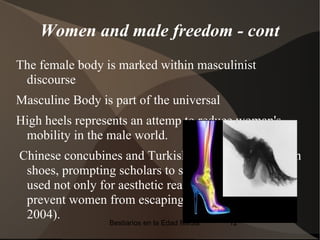 Women and male freedom - cont
The female body is marked within masculinist
 discourse
Masculine Body is part of the universal
High heels represents an attemp to reduce woman's
 mobility in the male world.
Chinese concubines and Turkish odalisques wore high
 shoes, prompting scholars to speculate if heels were
 used not only for aesthetic reasons but also to
 prevent women from escaping the harem (Kunzle
 2004).
                 Bestiarios en la Edad Media   12
 