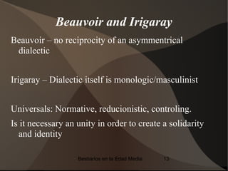 Beauvoir and Irigaray
Beauvoir – no reciprocity of an asymmentrical
 dialectic


Irigaray – Dialectic itself is monologic/masculinist


Universals: Normative, reducionistic, controling.
Is it necessary an unity in order to create a solidarity
  and identity

                   Bestiarios en la Edad Media   13
 