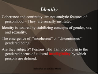 Identity
Coherence and continuity are not analytic features of
 personhood – They are socially instituted.
Identity is assured by stabilizing concepts of gender, sex,
  and sexuality.
The emergence of “incoherent” or “discontinous”
 gendered being .
Are they subjects? Persons who fail to conform to the
 gendered norms of cultural intelligibility by which
 persons are defined.

                    Bestiarios en la Edad Media   14
 