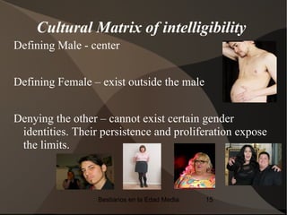 Cultural Matrix of intelligibility
Defining Male - center


Defining Female – exist outside the male


Denying the other – cannot exist certain gender
 identities. Their persistence and proliferation expose
 the limits.



                  Bestiarios en la Edad Media   15
 