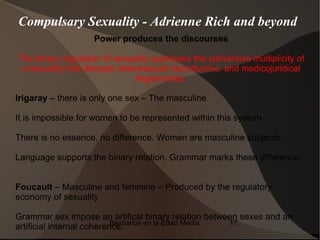 Compulsary Sexuality - Adrienne Rich and beyond
                    Power produces the discourses

The binary regulation of sexuality supresses the subversive multiplicity of
 a sexuality that disrupts heteresexual reproductive, and medicojuridical
                               hegemonies.

Irigaray – there is only one sex – The masculine

It is impossible for women to be represented within this system.

There is no essence, no difference. Women are masculine subjects.

Language supports the binary relation. Grammar marks these difference.


Foucault – Masculine and feminine – Produced by the regulatory
economy of sexuality

Grammar sex impose an artifical binary relation between sexes and an
                           Bestiarios en la Edad Media 17
artificial internal coherence.
 