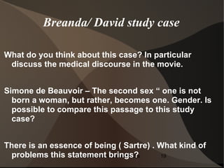 Breanda/ David study case

What do you think about this case? In particular
 discuss the medical discourse in the movie.


Simone de Beauvoir – The second sex “ one is not
  born a woman, but rather, becomes one. Gender. Is
  possible to compare this passage to this study
  case?


There is an essence of being ( Sartre) . What kind of
  problems this statement la Edad Media
                  Bestiarios en brings?  19
 