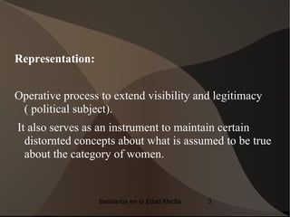 Representation:


Operative process to extend visibility and legitimacy
 ( political subject).
It also serves as an instrument to maintain certain
  distornted concepts about what is assumed to be true
  about the category of women.


                  Bestiarios en la Edad Media   3
 