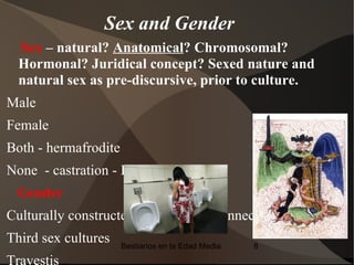 Sex and Gender
  Sex – natural? Anatomical? Chromosomal?
  Hormonal? Juridical concept? Sexed nature and
  natural sex as pre-discursive, prior to culture.
Male
Female
Both - hermafrodite
None - castration - Eunuco
 Gender
Culturally constructed , not directly connected to sex.
Third sex cultures    Bestiarios en la Edad Media   8

Travestis
 