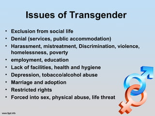 Issues of Transgender
• Exclusion from social life
• Denial (services, public accommodation)
• Harassment, mistreatment, Discrimination, violence,
homelessness, poverty
• employment, education
• Lack of facilities, health and hygiene
• Depression, tobacco/alcohol abuse
• Marriage and adoption
• Restricted rights
• Forced into sex, physical abuse, life threat
 