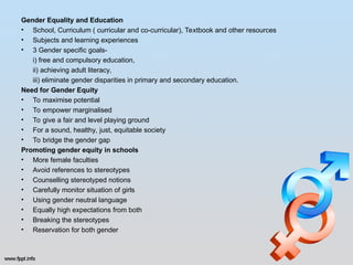 Gender Equality and Education
• School, Curriculum ( curricular and co-curricular), Textbook and other resources
• Subjects and learning experiences
• 3 Gender specific goals-
i) free and compulsory education,
ii) achieving adult literacy,
iii) eliminate gender disparities in primary and secondary education.
Need for Gender Equity
• To maximise potential
• To empower marginalised
• To give a fair and level playing ground
• For a sound, healthy, just, equitable society
• To bridge the gender gap
Promoting gender equity in schools
• More female faculties
• Avoid references to stereotypes
• Counselling stereotyped notions
• Carefully monitor situation of girls
• Using gender neutral language
• Equally high expectations from both
• Breaking the stereotypes
• Reservation for both gender
 