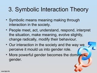 3. Symbolic Interaction Theory
• Symbolic means meaning making through
interaction in the society.
• People meet, act, understand, respond, interpret
the situation, make meaning, evolve slightly,
change radically, modify their behaviour.
• Our interaction in the society and the way we
perceive it mould us into gender role.
• More powerful gender becomes the dominant
gender.
 