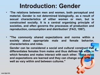 Introduction: Gender
• ‘The relations between men and women, both perceptual and
material. Gender is not determined biologically, as a result of
sexual characteristics of either women or men, but is
constructed socially. It is a central organizing principle of
societies, and often governs the processes of production and
reproduction, consumption and distribution’ (FAO, 1997).
• "The commonly shared expectations and norms within a
society about appropriate male and female behavior,
characteristics and roles.
Gender can be considered a social and cultural construct that
differentiates females from males and thus defines the ways in
which females and males interact with each other. These roles
and expectations are learned and they can change over time as
well as vary within and between cultures."
 