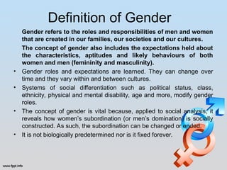 Definition of Gender
Gender refers to the roles and responsibilities of men and women
that are created in our families, our societies and our cultures.
The concept of gender also includes the expectations held about
the characteristics, aptitudes and likely behaviours of both
women and men (femininity and masculinity).
• Gender roles and expectations are learned. They can change over
time and they vary within and between cultures.
• Systems of social differentiation such as political status, class,
ethnicity, physical and mental disability, age and more, modify gender
roles.
• The concept of gender is vital because, applied to social analysis, it
reveals how women’s subordination (or men’s domination) is socially
constructed. As such, the subordination can be changed or ended.
• It is not biologically predetermined nor is it fixed forever.
 