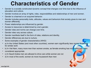 Characteristics of Gender
• Gender is a socially constructed dynamic concept that changes over time due to the influence of
education and culture.
• Gender involves an array of rights, roles, responsibilities and relationships of men and women.
• Gender is a learned or an acquired behavior.
• Gender includes personality traits, attitudes, values and behaviors that society gives to men and
women differently.
• Power relationships are influenced by gender.
• Access to resources is determined by one’s gender.
• Gender roles and norms can change over time.
• Gender roles vary across culture.
• Gender manifests itself in the form of roles, relations and identity.
• Gender differences are due to nurture.
• Some examples of gender characteristics (WHO)
• a) In the United States (and most other countries), women earn significantly less money than men
for similar work
• b) In Viet Nam, many more men than women smoke, as female smoking has not traditionally been
• considered appropriate
• c) In Saudi Arabia men are allowed to drive cars while women are not
• d) In most of the world, women do more housework than men
 