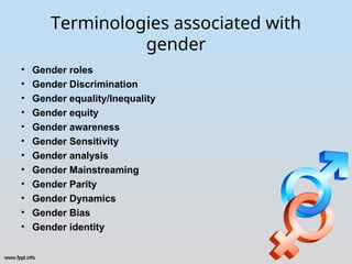 Terminologies associated with
gender
• Gender roles
• Gender Discrimination
• Gender equality/Inequality
• Gender equity
• Gender awareness
• Gender Sensitivity
• Gender analysis
• Gender Mainstreaming
• Gender Parity
• Gender Dynamics
• Gender Bias
• Gender identity
 