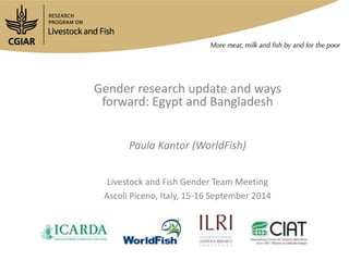Gender research update and ways 
forward: Egypt and Bangladesh 
Paula Kantor (WorldFish) 
Livestock and Fish Gender Team Meeting 
Ascoli Piceno, Italy, 15-16 September 2014 
 
