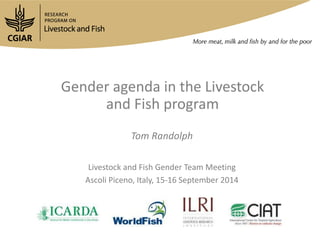 Gender agenda in the Livestock 
and Fish program 
Tom Randolph 
Livestock and Fish Gender Team Meeting 
Ascoli Piceno, Italy, 15-16 September 2014 
 