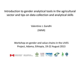 Introduction to gender analytical tools in the agricultural
sector and tips on data collection and analytical skills
Valentine J. Gandhi
(IWMI)
Workshop on gender and value chains in the LIVES
Project, Adama, Ethiopia, 19-22 August 2013
 
