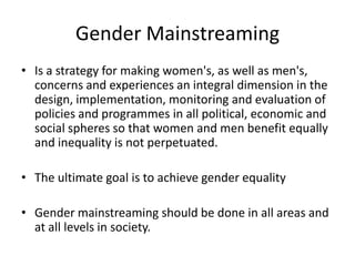 Gender Mainstreaming
• Is a strategy for making women's, as well as men's,
concerns and experiences an integral dimension in the
design, implementation, monitoring and evaluation of
policies and programmes in all political, economic and
social spheres so that women and men benefit equally
and inequality is not perpetuated.
• The ultimate goal is to achieve gender equality
• Gender mainstreaming should be done in all areas and
at all levels in society.
 