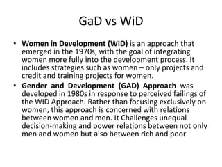 GaD vs WiD
• Women in Development (WID) is an approach that
emerged in the 1970s, with the goal of integrating
women more fully into the development process. It
includes strategies such as women – only projects and
credit and training projects for women.
• Gender and Development (GAD) Approach was
developed in 1980s in response to perceived failings of
the WID Approach. Rather than focusing exclusively on
women, this approach is concerned with relations
between women and men. It Challenges unequal
decision-making and power relations between not only
men and women but also between rich and poor
 