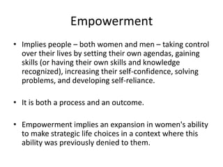 Empowerment
• Implies people – both women and men – taking control
over their lives by setting their own agendas, gaining
skills (or having their own skills and knowledge
recognized), increasing their self-confidence, solving
problems, and developing self-reliance.
• It is both a process and an outcome.
• Empowerment implies an expansion in women's ability
to make strategic life choices in a context where this
ability was previously denied to them.
 
