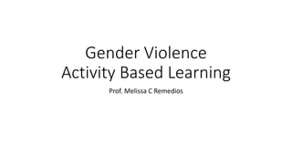 Gender Violence
Activity Based Learning
Prof. Melissa C Remedios
 