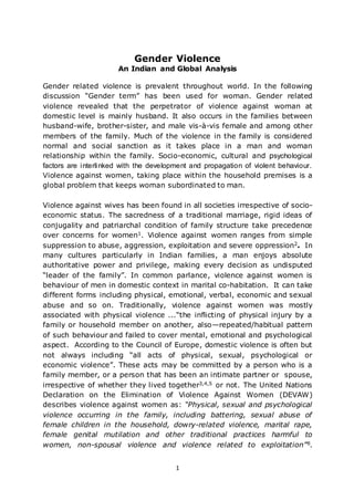 1
Gender Violence
An Indian and Global Analysis
Gender related violence is prevalent throughout world. In the following
discussion “Gender term” has been used for woman. Gender related
violence revealed that the perpetrator of violence against woman at
domestic level is mainly husband. It also occurs in the families between
husband-wife, brother-sister, and male vis-à-vis female and among other
members of the family. Much of the violence in the family is considered
normal and social sanction as it takes place in a man and woman
relationship within the family. Socio-economic, cultural and psychological
factors are interlinked with the development and propagation of violent behaviour.
Violence against women, taking place within the household premises is a
global problem that keeps woman subordinated to man.
Violence against wives has been found in all societies irrespective of socio-
economic status. The sacredness of a traditional marriage, rigid ideas of
conjugality and patriarchal condition of family structure take precedence
over concerns for women1. Violence against women ranges from simple
suppression to abuse, aggression, exploitation and severe oppression2. In
many cultures particularly in Indian families, a man enjoys absolute
authoritative power and privilege, making every decision as undisputed
“leader of the family”. In common parlance, violence against women is
behaviour of men in domestic context in marital co-habitation. It can take
different forms including physical, emotional, verbal, economic and sexual
abuse and so on. Traditionally, violence against women was mostly
associated with physical violence ...“the inflicting of physical injury by a
family or household member on another, also—repeated/habitual pattern
of such behaviour and failed to cover mental, emotional and psychological
aspect. According to the Council of Europe, domestic violence is often but
not always including “all acts of physical, sexual, psychological or
economic violence”. These acts may be committed by a person who is a
family member, or a person that has been an intimate partner or spouse,
irrespective of whether they lived together3,4,5 or not. The United Nations
Declaration on the Elimination of Violence Against Women (DEVAW)
describes violence against women as: “Physical, sexual and psychological
violence occurring in the family, including battering, sexual abuse of
female children in the household, dowry-related violence, marital rape,
female genital mutilation and other traditional practices harmful to
women, non-spousal violence and violence related to exploitation”6.
 