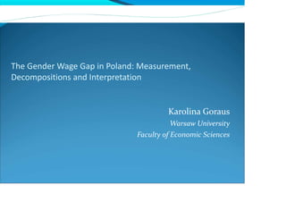 The Gender Wage Gap in Poland: Measurement,
Decompositions and Interpretation
Karolina Goraus
Warsaw University
Faculty of Economic Sciences
 