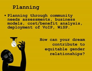 Planning Planning through community needs assessments, business models, cost/benefit analysis, deployment of VoIP, WiSP.   How can your dream contribute to equitable gender relationships? 