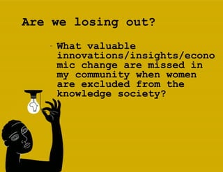 Are we losing out? What valuable innovations/insights/economic change are missed in my community when women are excluded from the knowledge society?   
