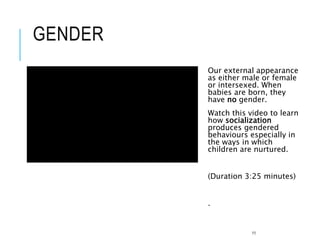 GENDER
Our external appearance
as either male or female
or intersexed. When
babies are born, they
have no gender.
Watch this video to learn
how socialization
produces gendered
behaviours especially in
the ways in which
children are nurtured.
(Duration 3:25 minutes)
.
11
 