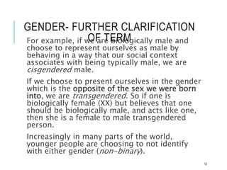 GENDER- FURTHER CLARIFICATION
OF TERM
For example, if we are biologically male and
choose to represent ourselves as male by
behaving in a way that our social context
associates with being typically male, we are
cisgendered male.
If we choose to present ourselves in the gender
which is the opposite of the sex we were born
into, we are transgendered. So if one is
biologically female (XX) but believes that one
should be biologically male, and acts like one,
then she is a female to male transgendered
person.
Increasingly in many parts of the world,
younger people are choosing to not identify
with either gender (non-binary).
12
 