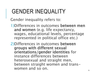 GENDER INEQUALITY
Gender inequality refers to:
1)Differences in outcomes between men
and women (e.g. life expectancy,
wages, educational levels, percentage
represented in political office etc.)
2)Differences in outcomes between
groups with different sexual
orientations/gender identities for
instance differences between
heterosexual and straight men,
between straight women and trans-
women and so on. 16
 