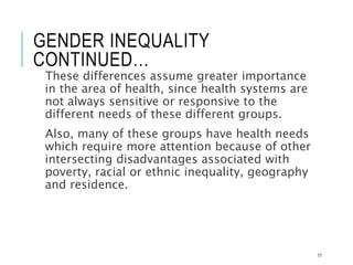GENDER INEQUALITY
CONTINUED…
These differences assume greater importance
in the area of health, since health systems are
not always sensitive or responsive to the
different needs of these different groups.
Also, many of these groups have health needs
which require more attention because of other
intersecting disadvantages associated with
poverty, racial or ethnic inequality, geography
and residence.
17
 