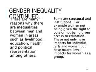 GENDER INEQUALITY
CONTINUED..
There are many
reasons why there
are inequalities
between men and
women in areas
such as livelihood,
education, health
and political
representation
among others.
Some are structural and
institutional. For
example women not
being given the right to
vote or not being given
access to education.
These not only have
impacts for individual
girls and women but
have macro-level
impacts for women as a
group.
18
 