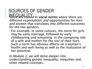 SOURCES OF GENDER
INEQUALITY…
Some are rooted in social norms where there are
different expectations and opportunities for men
and women that translates into different outcomes
for the two genders.
 For example, in some cultures, the norm for girls
may be early marriage, followed by early
childbearing and remaining in the caregiving role
of a wife and mother for the rest of their lives.
Such a norm has obvious effects on a woman’s
health and well-being as well as the realization of
her potential.
In Module 2, we will delve deeper into
understanding gender inequality, inequities and
other related concepts.
20
 