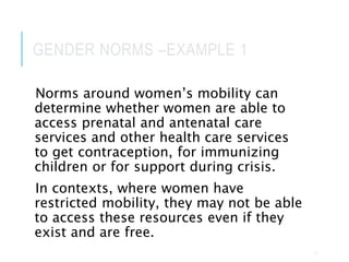 GENDER NORMS –EXAMPLE 1
Norms around women’s mobility can
determine whether women are able to
access prenatal and antenatal care
services and other health care services
to get contraception, for immunizing
children or for support during crisis.
In contexts, where women have
restricted mobility, they may not be able
to access these resources even if they
exist and are free.
22
 