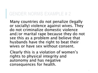 GENDER NORMS EXAMPLE # 2
Many countries do not penalize (legally
or socially) violence against wives. They
do not criminalize domestic violence
and/or marital rape because they do not
see this as a problem and believe that
husbands have the right to beat their
wives or have sex without consent.
Clearly this is a violation of women’s
rights to physical integrity and
autonomy and has negative
consequences for health.
23
 