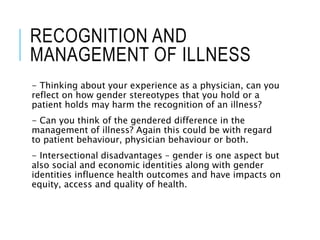 RECOGNITION AND
MANAGEMENT OF ILLNESS
- Thinking about your experience as a physician, can you
reflect on how gender stereotypes that you hold or a
patient holds may harm the recognition of an illness?
- Can you think of the gendered difference in the
management of illness? Again this could be with regard
to patient behaviour, physician behaviour or both.
- Intersectional disadvantages – gender is one aspect but
also social and economic identities along with gender
identities influence health outcomes and have impacts on
equity, access and quality of health.
 