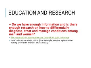 EDUCATION AND RESEARCH
- Do we have enough information and is there
enough research on how to differentially
diagnose, treat and manage conditions among
men and women?
 The inequality in how women are treated for pain in Europe
 How’s the situation in India? [For example, routine episiotomies
during childbirth without anaesthesia]
 