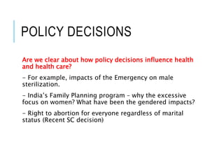 POLICY DECISIONS
Are we clear about how policy decisions influence health
and health care?
- For example, impacts of the Emergency on male
sterilization.
- India’s Family Planning program – why the excessive
focus on women? What have been the gendered impacts?
- Right to abortion for everyone regardless of marital
status (Recent SC decision)
 